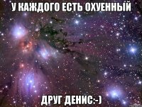 у каждого есть охуенный друг денис:-)