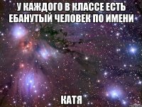 у каждого в классе есть ебанутый человек по имени катя