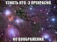 узнать кто -э прекрасно, но воображения.