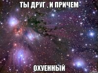 ты друг , и причем охуенный