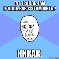 тут тролль.там тролль.как с этим жить? никак.