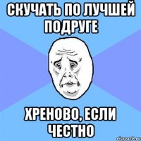 скучать по лучшей подруге хреново, если честно