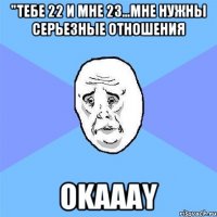 "тебе 22 и мне 23...мне нужны серьезные отношения okaaay