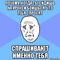 почему, когда ты сидишь на уроке и боишься, что тебя спросят спрашивают именно тебя