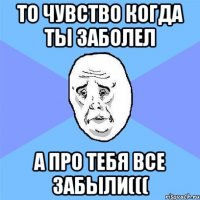 то чувство когда ты заболел а про тебя все забыли(((