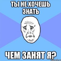 ты не хочешь знать чем занят я?