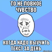 то не ловкое чувство когда надо выучить текст за день