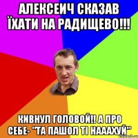 алексеич сказав їхати на радищево!!! кивнул головой!! а про себе- "та пашол ті нааахуй"