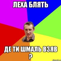 леха блять де ти шмаль взяв ?