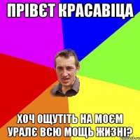 прівєт красавіца хоч ощутіть на моєм уралє всю мощь жизні?