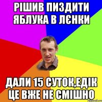 рішив пиздити яблука в лєнки дали 15 суток,едік це вже не смішно