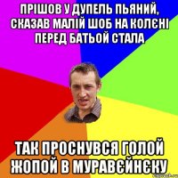 прішов у дупель пьяний, сказав малій шоб на колєні перед батьой стала так проснувся голой жопой в муравєйнєку