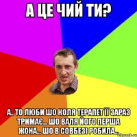 а це чий ти? а.. то люби шо коля терапет її зараз тримає... шо валя його перша жона... шо в совбезі робила...