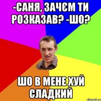 -саня, зачєм ти розказав? -шо? шо в мене хуй сладкий