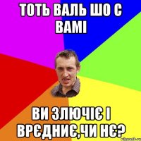 тоть валь шо с вамі ви злючіє і врєдниє,чи нє?