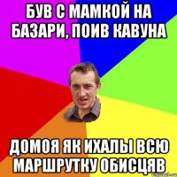 був с мамкой на базари, поив кавуна домоя як ихалы всю маршрутку обисцяв