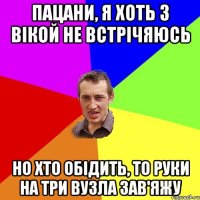 пацани, я хоть з вікой не встрічяюсь но хто обідить, то руки на три вузла зав'яжу