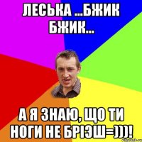 леська ...бжик бжик... а я знаю, що ти ноги не бріэш=)))!