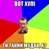 вот хулі ти такий мудак, а?