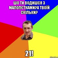 шо ти водишся з малолєтками?а твоїй скільки? 21!