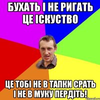 бухать і не ригать це іскуство це тобі не в тапки срать і не в муку пердіть!