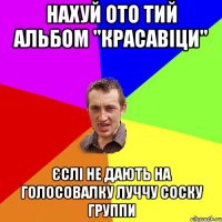 нахуй ото тий альбом "красавіци" єслі не дають на голосовалку луччу соску группи