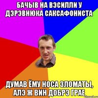 бачыв на вэсилли у дэрэвнюка саксафониста думав ёму носа зломаты, алэ ж вин добрэ грае