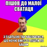 пішов до малої сватаця з її батьою так набухалися, шо ночю вмєстє пішли по бабам