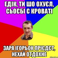 едік, ти шо охуєл, сьоєбі с кроваті зара ігорьок прієдєт, нехай отдохне