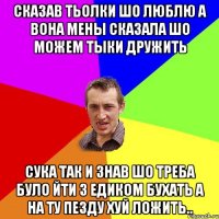 сказав тьолки шо люблю а вона мены сказала шо можем тыки дружить сука так и знав шо треба було йти з едиком бухать а на ту пезду хуй ложить..