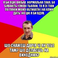 я би оцю виїбав. нормальна така. бо бувають хуйові тьолки, то я їх тіки по пяній можу обтикати і на клик дать. но цю я би вдув. шо скажеш дарія чі як тебе там? шо дєлаєшь на виходних?