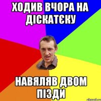 ходив вчора на діскатєку навяляв двом пізди