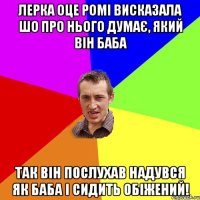 лерка оце ромі висказала шо про нього думає, який він баба так він послухав надувся як баба і сидить обіжений!