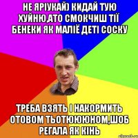 не яріукай) кидай тую хуйню,ато смокчиш тії бенеки як маліё деті соску треба взять і накормить отовом тьотюююном,шоб регала як кінь