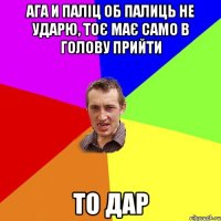 ага и паліц об палиць не ударю, тоє має само в голову прийти то дар