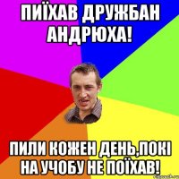 пиїхав дружбан андрюха! пили кожен день,покі на учобу не поїхав!