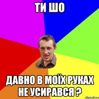 ти шо давно в моїх руках не усирався ?