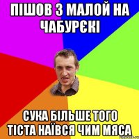 пішов з малой на чабурєкі сука більше того тіста наївся чим мяса