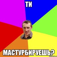 ти мастурбируешь?