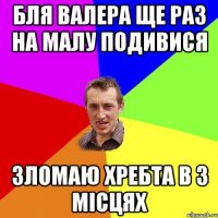 бля валера ще раз на малу подивися зломаю хребта в 3 місцях