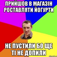 прийшов в магазін роставляти йогурти не пустили бо ще ті не допили