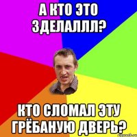 а кто это зделаллл? кто сломал эту грёбаную дверь?