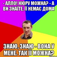 - алло! нюру можна? - а ви знаїте, її немає дома знаю, знаю - вона у мене. так її можна?