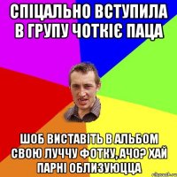 спіцально вступила в групу чоткіє паца шоб виставіть в альбом свою луччу фотку, ачо? хай парні облизуюцца