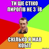 ти ше стіко пирогів не з`їв скілько я мав кобіт