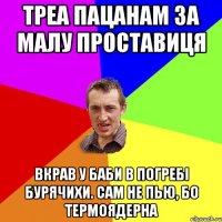 треа пацанам за малу проставиця вкрав у баби в погребі бурячихи. сам не пью, бо термоядерна