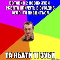 вставив 2 нових зуби , рєбята кличуть в сусіднє село іти пиздиться та ябати ті зуби