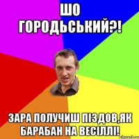 шо городьський?! зара получиш піздов,як барабан на весіллі!