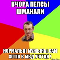 вчора пепсы шманали нормальні мужыкы,сам хотів в мвд учітця !