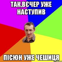 так,вєчер уже наступив пісюн уже чешиця